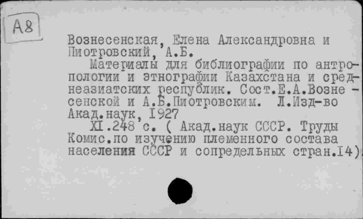 ﻿Вознесенская, Елена Александровна и Пиотровский, А.Б.
Материалы для библиографии по антропологии и этнографии Казахстана и среднеазиатских республик. Сост.Е.А.Возне -сенской и А.Б.Пиотровским. Л.Изд-во Акад.наук, 1927
XI.248 с. ( Акад.наук СССР. Труды Комис.по изучению племенного состава населения СССР и сопредельных стран.14)